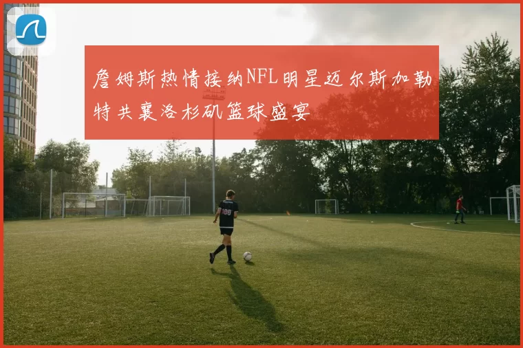詹姆斯热情接纳NFL明星迈尔斯加勒特共襄洛杉矶篮球盛宴