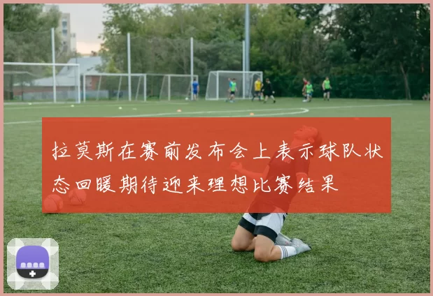 拉莫斯在赛前发布会上表示球队状态回暖期待迎来理想比赛结果