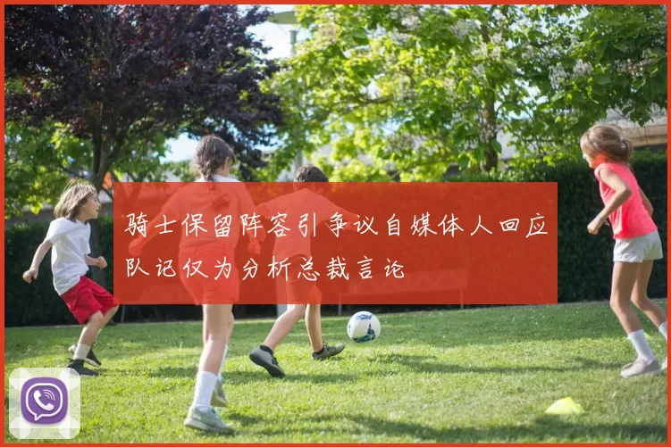 骑士保留阵容引争议自媒体人回应队记仅为分析总裁言论