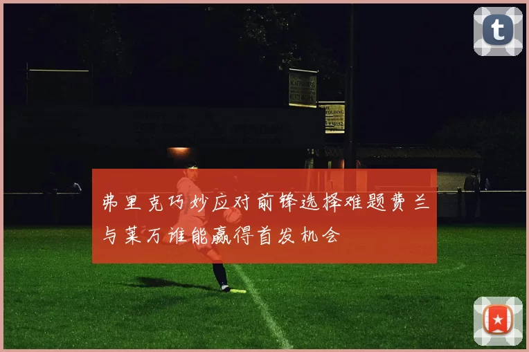 弗里克巧妙应对前锋选择难题费兰与莱万谁能赢得首发机会