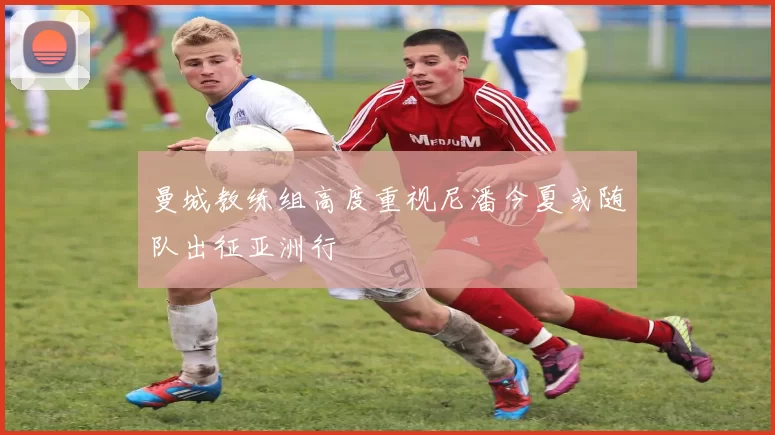 曼城教练组高度重视尼潘今夏或随队出征亚洲行