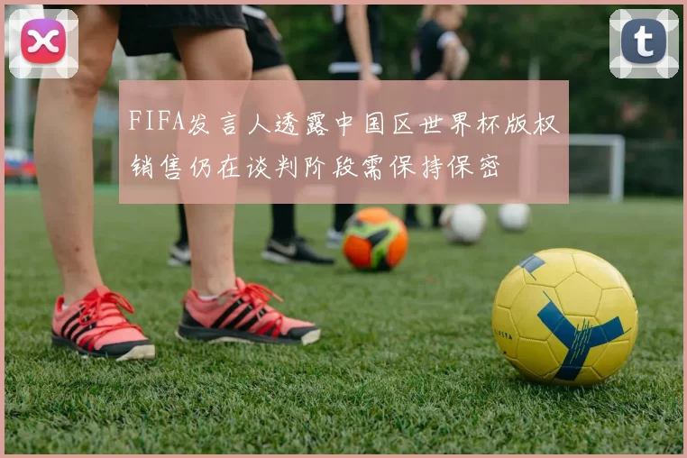 FIFA发言人透露中国区世界杯版权销售仍在谈判阶段需保持保密