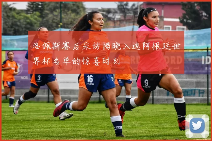 洛佩斯赛后采访揭晓入选阿根廷世界杯名单的惊喜时刻