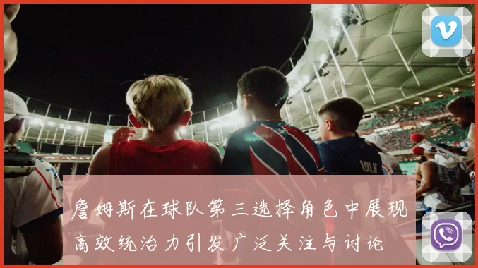 詹姆斯在球队第三选择角色中展现高效统治力引发广泛关注与讨论