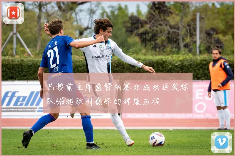 巴黎前主席盛赞纳赛尔成功逆袭球队崛起欧洲巅峰的辉煌历程