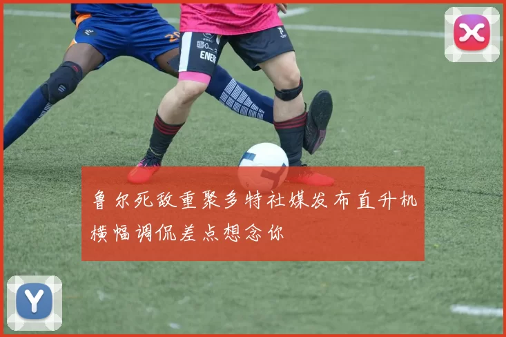 鲁尔死敌重聚多特社媒发布直升机横幅调侃差点想念你