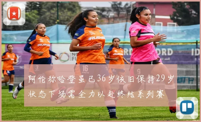 阿伦称哈登虽已36岁依旧保持29岁状态下场需全力以赴终结系列赛