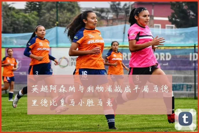 英超阿森纳与利物浦战成平局马德里德比皇马小胜马竞