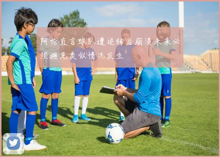 阿伦直言球队遭逆转后崩溃未来必须避免类似情况发生