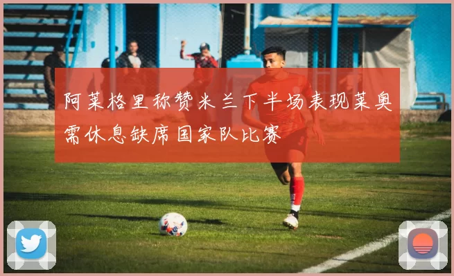阿莱格里称赞米兰下半场表现莱奥需休息缺席国家队比赛