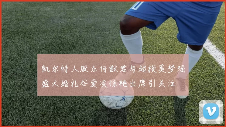凯尔特人股东何猷君与超模奚梦瑶盛大婚礼谷爱凌惊艳出席引关注