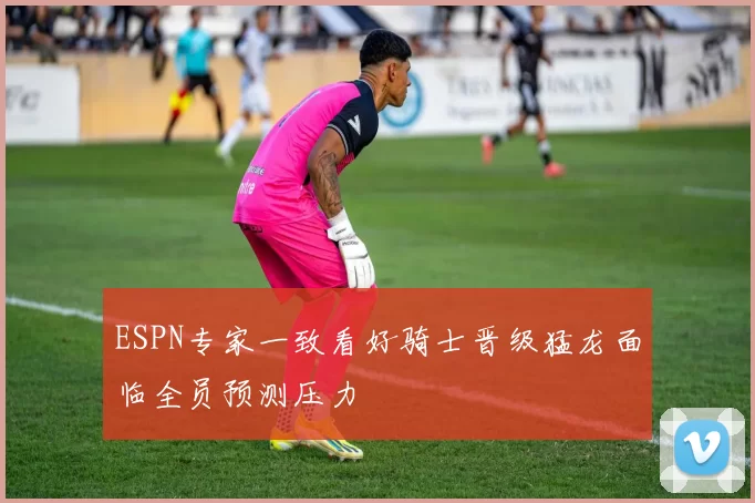 ESPN专家一致看好骑士晋级猛龙面临全员预测压力