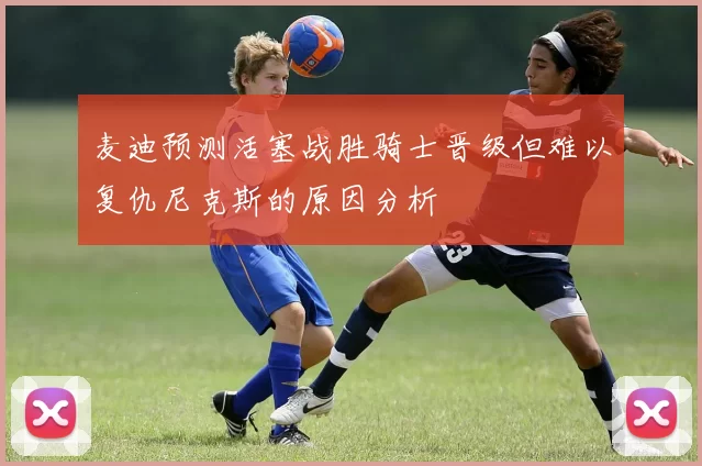 麦迪预测活塞战胜骑士晋级但难以复仇尼克斯的原因分析