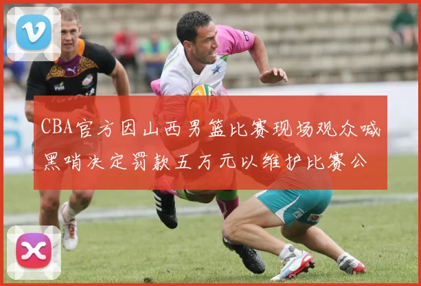 CBA官方因山西男篮比赛现场观众喊黑哨决定罚款五万元以维护比赛公正性